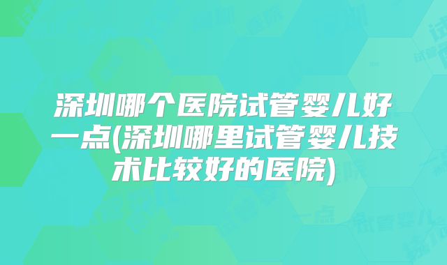 深圳哪个医院试管婴儿好一点(深圳哪里试管婴儿技术比较好的医院)