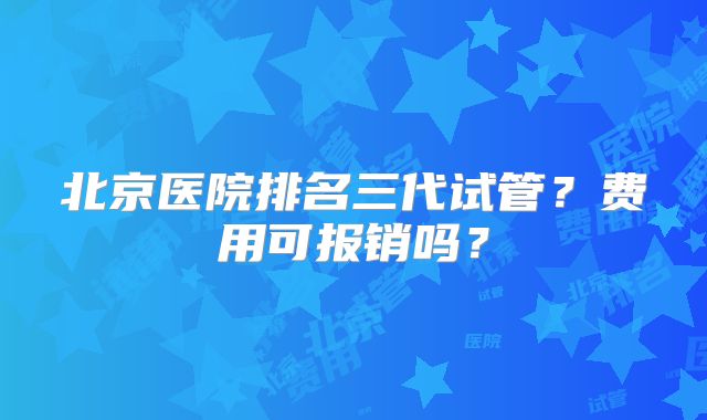 北京医院排名三代试管?费用可报销吗?