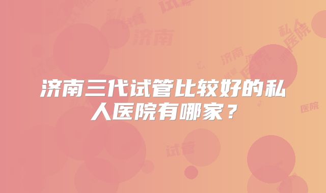 济南三代试管比较好的私人医院有哪家？