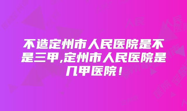 不造定州市人民医院是不是三甲,定州市人民医院是几甲医院！