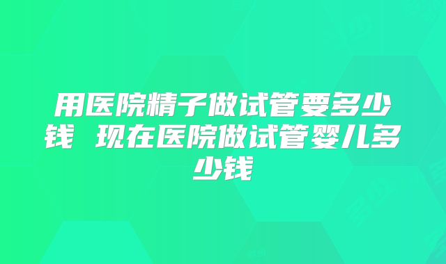 用医院精子做试管要多少钱 现在医院做试管婴儿多少钱
