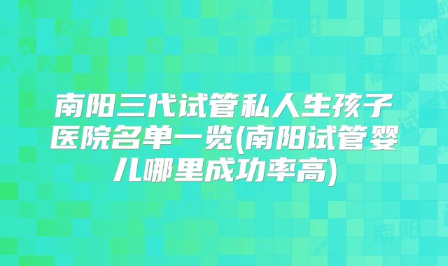 南阳三代试管私人生孩子医院名单一览(南阳试管婴儿哪里成功率高)