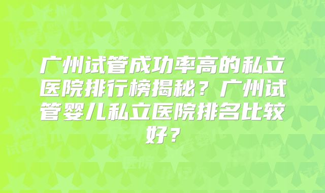 广州试管成功率高的私立医院排行榜揭秘？广州试管婴儿私立医院排名比较好？