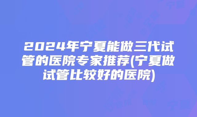 2024年宁夏能做三代试管的医院专家推荐(宁夏做试管比较好的医院)