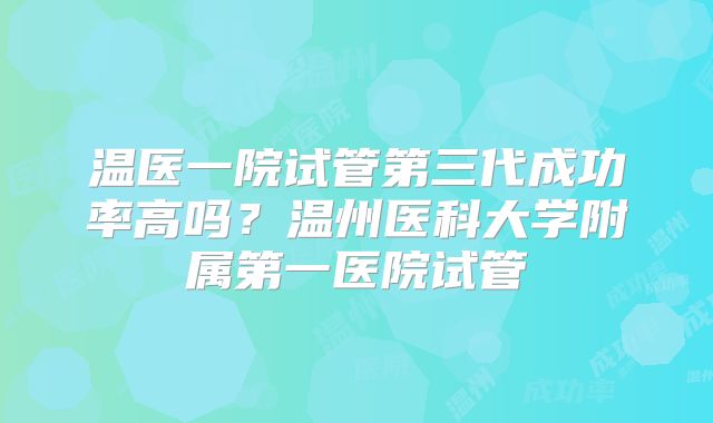 温医一院试管第三代成功率高吗？温州医科大学附属第一医院试管
