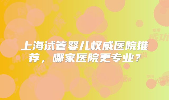 上海试管婴儿权威医院推荐,哪家医院更专业?