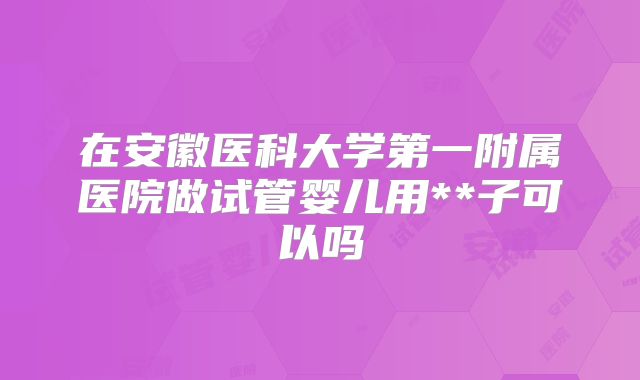 在安徽医科大学第一附属医院做试管婴儿用**子可以吗