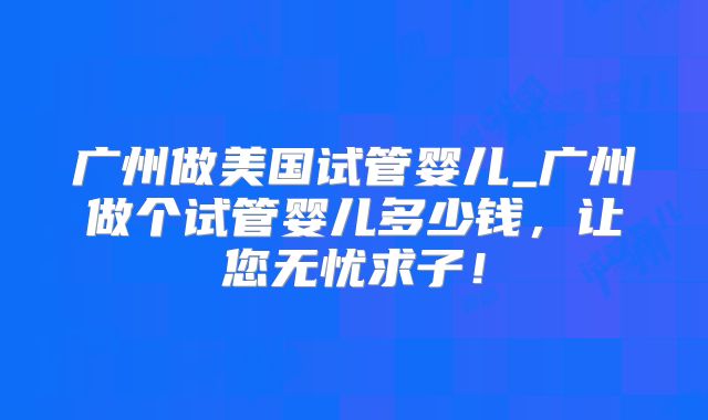 广州做美国试管婴儿_广州做个试管婴儿多少钱,让您无忧求子!