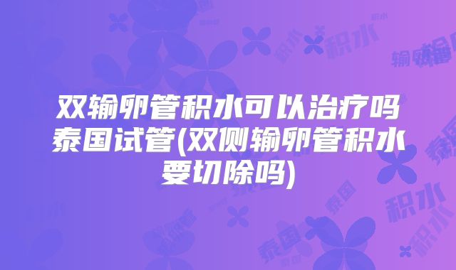双输卵管积水可以治疗吗泰国试管(双侧输卵管积水要切除吗)
