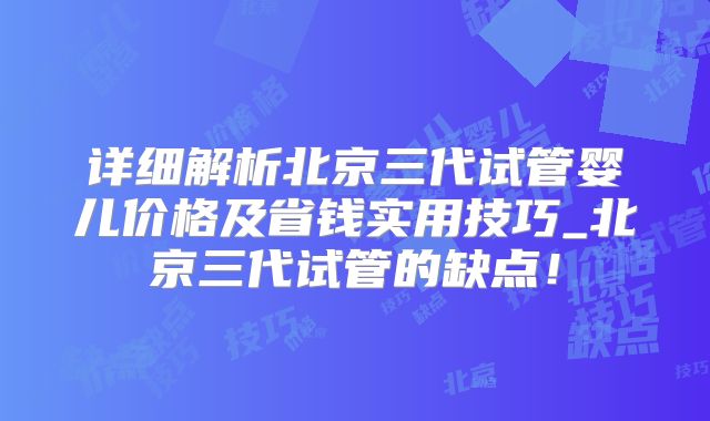 详细解析北京三代试管婴儿价格及省钱实用技巧_北京三代试管的缺点！