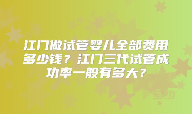 江门做试管婴儿全部费用多少钱？江门三代试管成功率一般有多大？