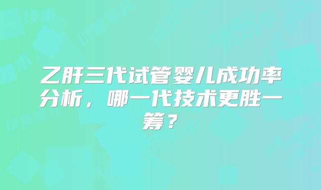乙肝三代试管婴儿成功率分析,哪一代技术更胜一筹?