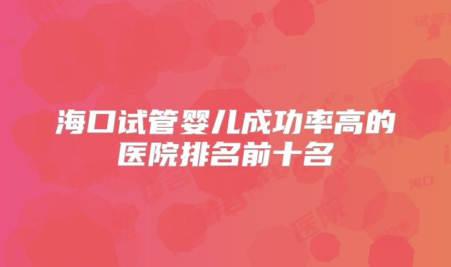 海口试管婴儿成功率高的医院排名前十名