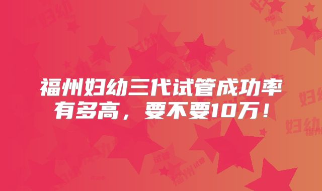 福州妇幼三代试管成功率有多高，要不要10万！