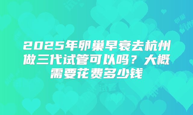 2025年卵巢早衰去杭州做三代试管可以吗?大概需要花费多少钱