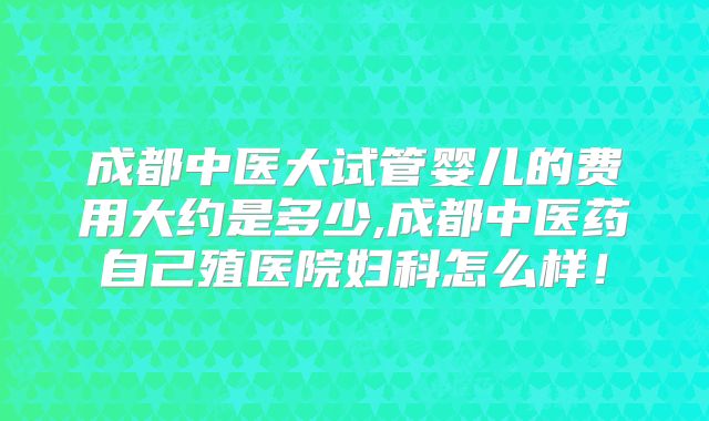 成都中医大试管婴儿的费用大约是多少,成都中医药自己殖医院妇科怎么样！
