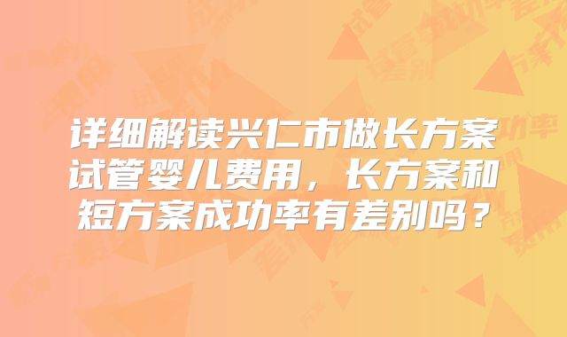 详细解读兴仁市做长方案试管婴儿费用，长方案和短方案成功率有差别吗？