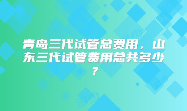 青岛三代试管总费用，山东三代试管费用总共多少？