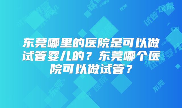 东莞哪里的医院是可以做试管婴儿的？东莞哪个医院可以做试管？