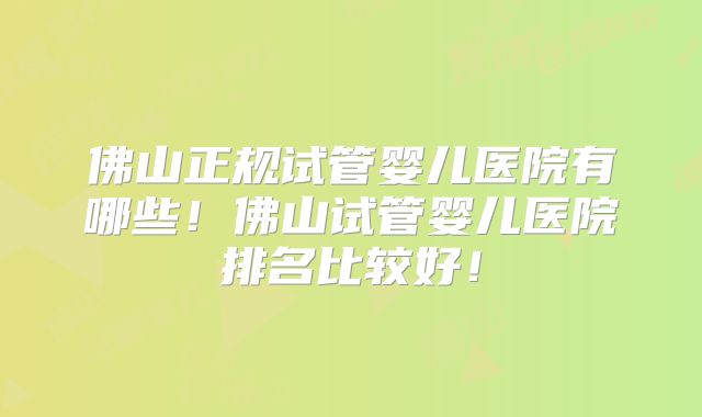 佛山正规试管婴儿医院有哪些！佛山试管婴儿医院排名比较好！