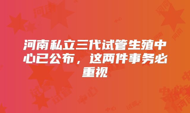 河南私立三代试管生殖中心已公布，这两件事务必重视