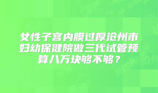 女性子宫内膜过厚沧州市妇幼保健院做三代试管预算八万块够不够?
