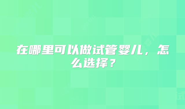 在哪里可以做试管婴儿,怎么选择?