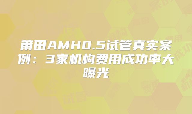 莆田AMH0.5试管真实案例:3家机构费用成功率大曝光