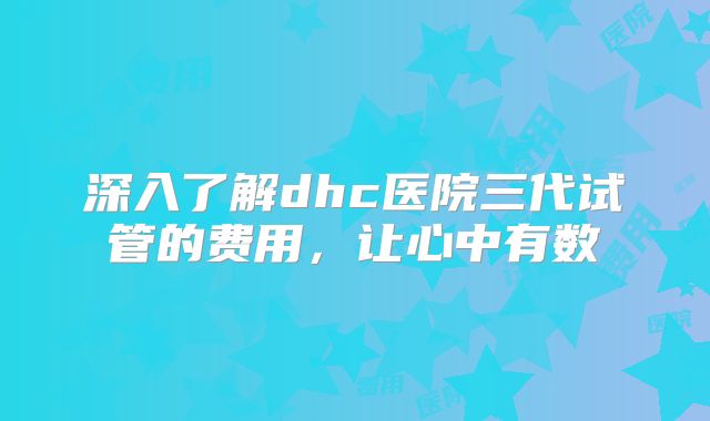 深入了解dhc医院三代试管的费用，让心中有数