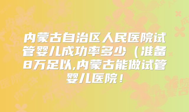 内蒙古自治区人民医院试管婴儿成功率多少（准备8万足以,内蒙古能做试管婴儿医院！