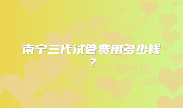 南宁三代试管费用多少钱？