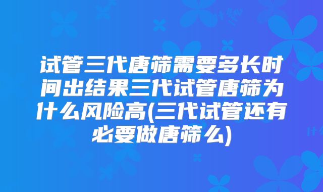 试管三代唐筛需要多长时间出结果三代试管唐筛为什么风险高(三代试管还有必要做唐筛么)