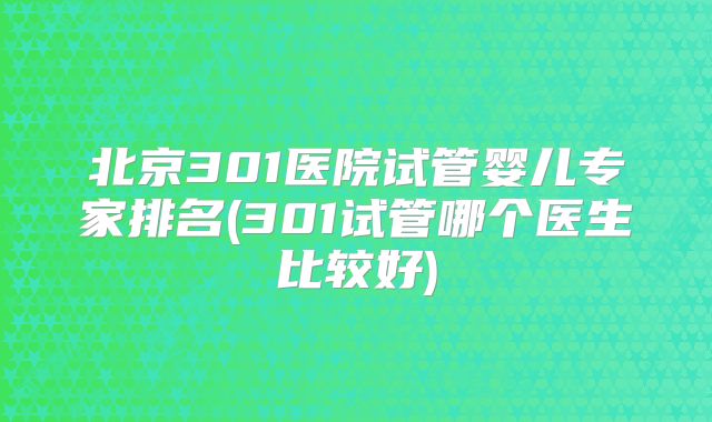 北京301医院试管婴儿专家排名(301试管哪个医生比较好)