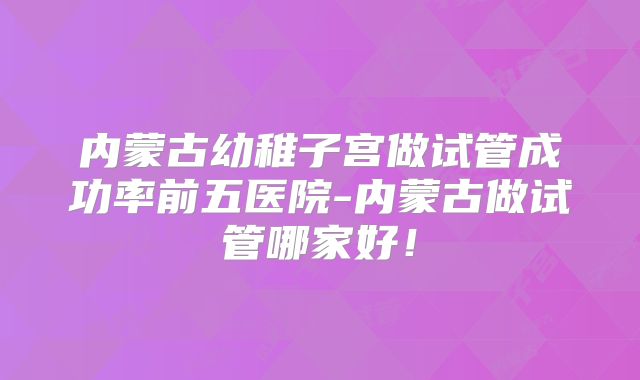 内蒙古幼稚子宫做试管成功率前五医院-内蒙古做试管哪家好!
