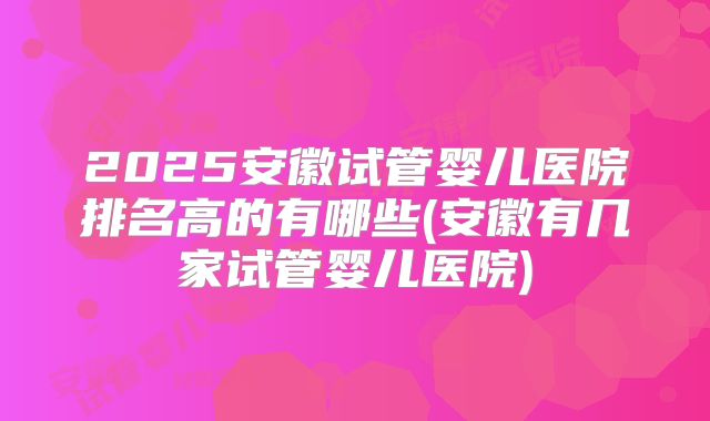 2025安徽试管婴儿医院排名高的有哪些(安徽有几家试管婴儿医院)