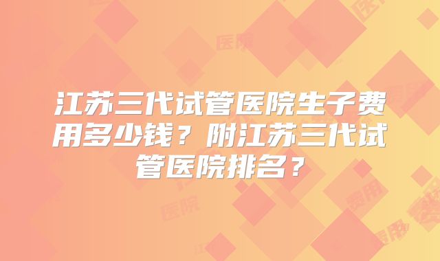 江苏三代试管医院生子费用多少钱？附江苏三代试管医院排名？