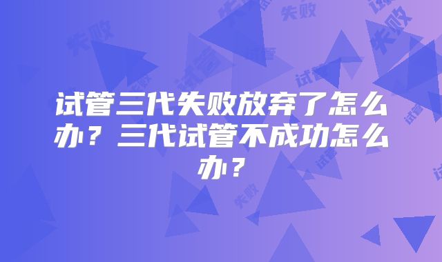 试管三代失败放弃了怎么办？三代试管不成功怎么办？