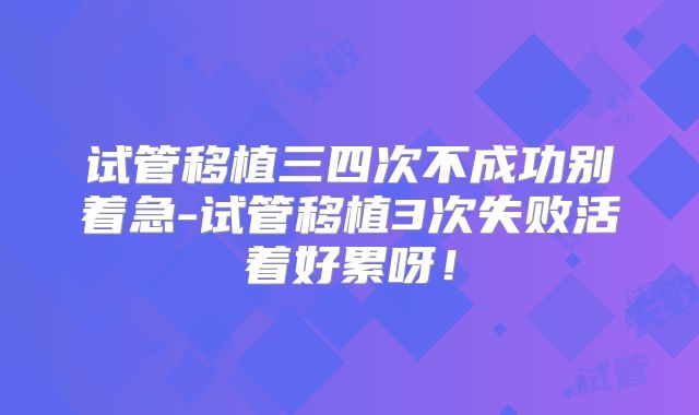 试管移植三四次不成功别着急-试管移植3次失败活着好累呀!