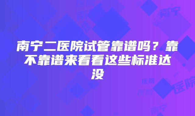 南宁二医院试管靠谱吗?靠不靠谱来看看这些标准达没