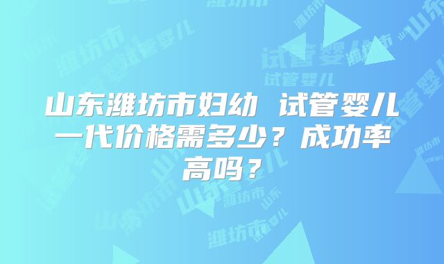 山东潍坊市妇幼 试管婴儿一代价格需多少？成功率高吗？