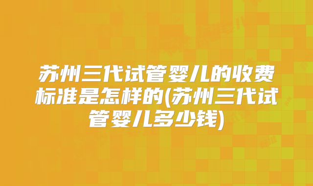 苏州三代试管婴儿的收费标准是怎样的(苏州三代试管婴儿多少钱)
