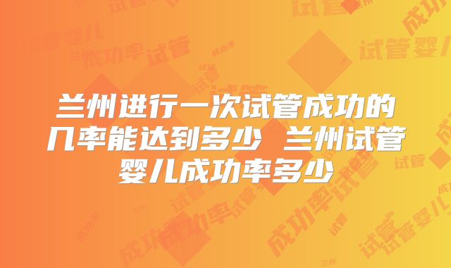 兰州进行一次试管成功的几率能达到多少 兰州试管婴儿成功率多少
