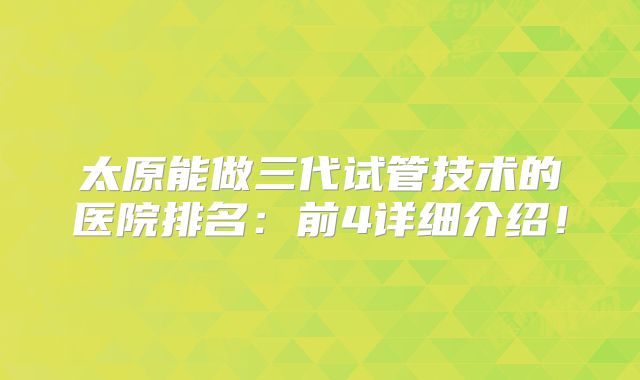 太原能做三代试管技术的医院排名：前4详细介绍！