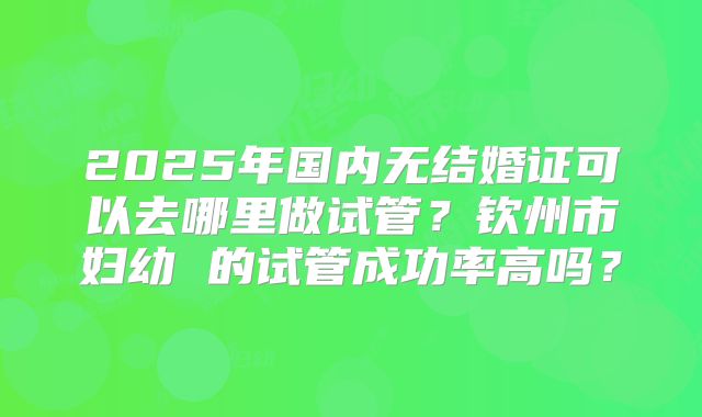 2025年国内无结婚证可以去哪里做试管？钦州市妇幼 的试管成功率高吗？