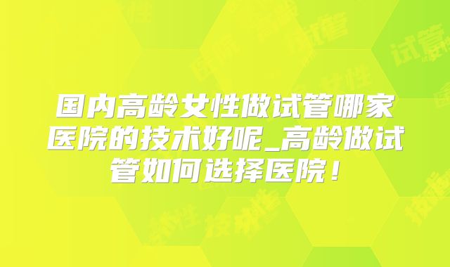 国内高龄女性做试管哪家医院的技术好呢_高龄做试管如何选择医院！