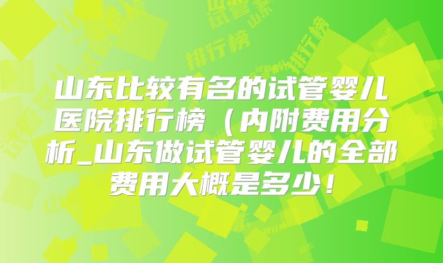山东比较有名的试管婴儿医院排行榜(内附费用分析_山东做试管婴儿的全部费用大概是多少!