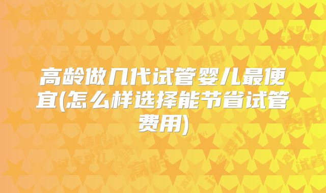 高龄做几代试管婴儿最便宜(怎么样选择能节省试管费用)