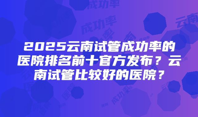 2025云南试管成功率的医院排名前十官方发布?云南试管比较好的医院?