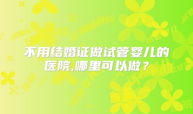 不用结婚证做试管婴儿的医院,哪里可以做?