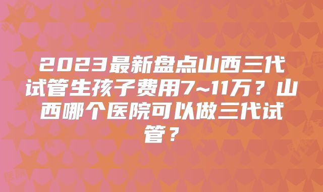 2023最新盘点山西三代试管生孩子费用7~11万?山西哪个医院可以做三代试管?